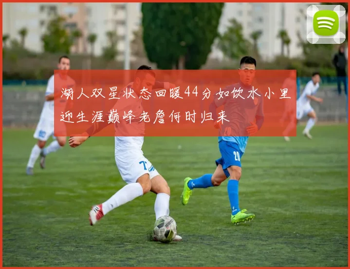 湖人双星状态回暖44分如饮水小里迎生涯巅峰老詹何时归来