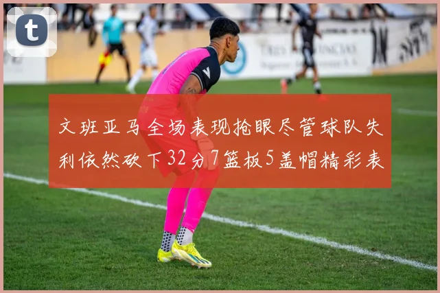 文班亚马全场表现抢眼尽管球队失利依然砍下32分7篮板5盖帽精彩表现令人赞叹