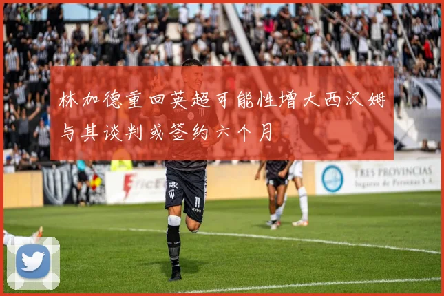 林加德重回英超可能性增大西汉姆与其谈判或签约六个月