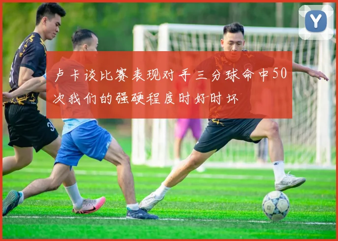 卢卡谈比赛表现对手三分球命中50次我们的强硬程度时好时坏
