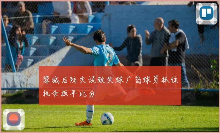 蓉城后防失误致失球广岛球员抓住机会扳平比分