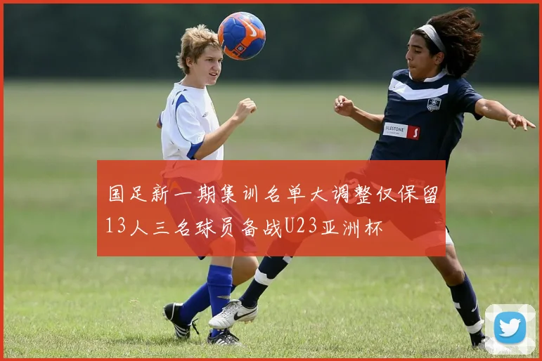 国足新一期集训名单大调整仅保留13人三名球员备战U23亚洲杯