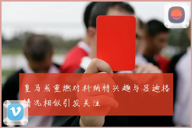 皇马或重燃对科纳特兴趣与吕迪格情况相似引发关注