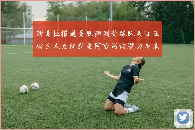 斯基拉报道曼联热刺等球队关注亚特兰大后防新星阿哈诺的潜力与表现