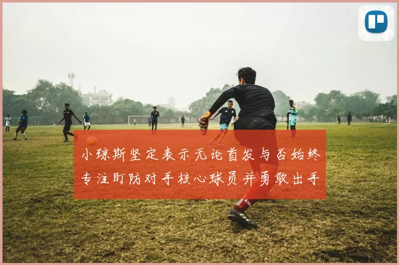 小琼斯坚定表示无论首发与否始终专注盯防对手核心球员并勇敢出手