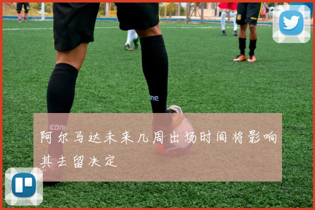 阿尔马达未来几周出场时间将影响其去留决定