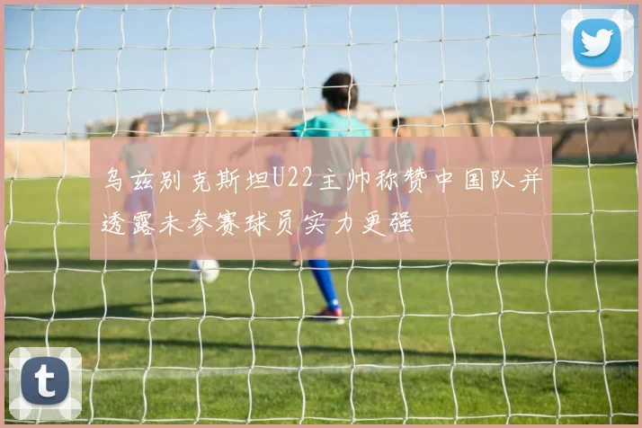 乌兹别克斯坦U22主帅称赞中国队并透露未参赛球员实力更强