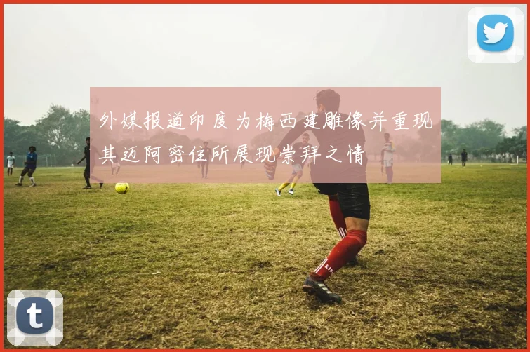 外媒报道印度为梅西建雕像并重现其迈阿密住所展现崇拜之情