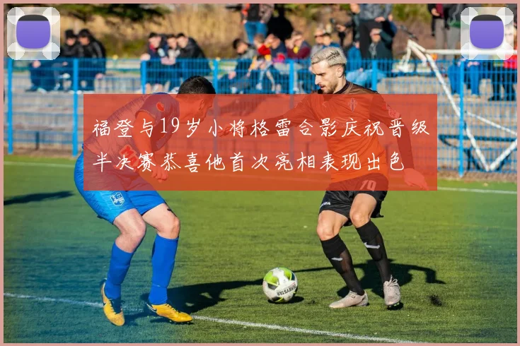 福登与19岁小将格雷合影庆祝晋级半决赛恭喜他首次亮相表现出色