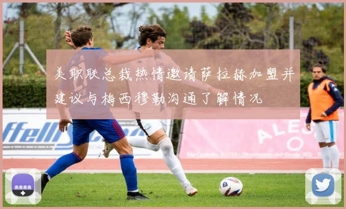 美职联总裁热情邀请萨拉赫加盟并建议与梅西穆勒沟通了解情况