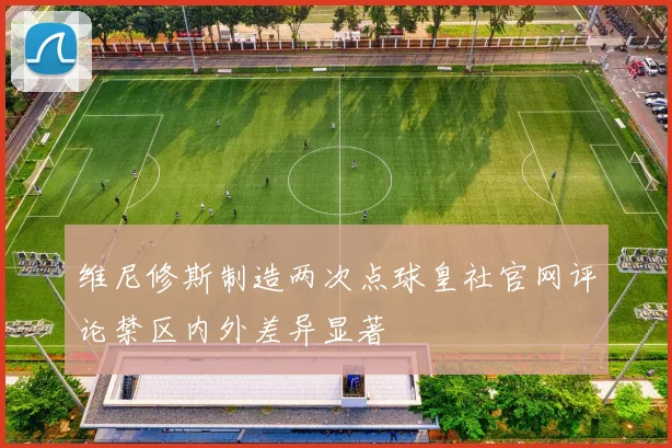 维尼修斯制造两次点球皇社官网评论禁区内外差异显著