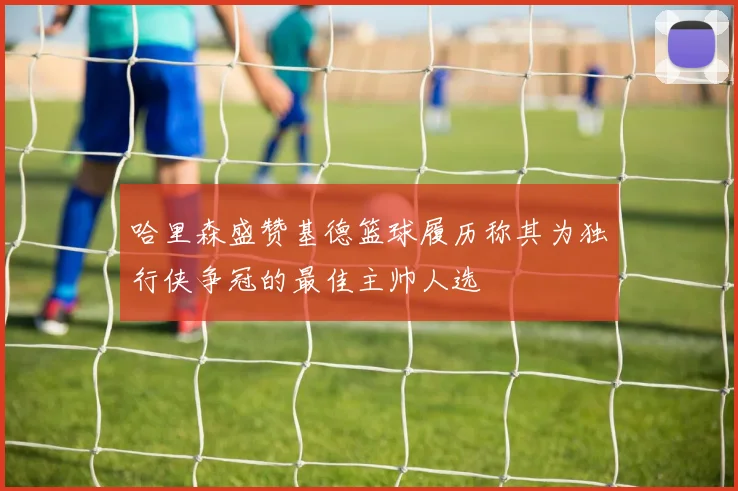 哈里森盛赞基德篮球履历称其为独行侠争冠的最佳主帅人选