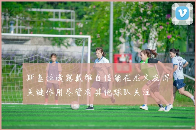 斯基拉透露戴维自信能在尤文发挥关键作用尽管有其他球队关注