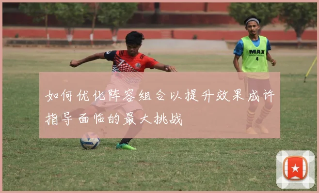 如何优化阵容组合以提升效果成许指导面临的最大挑战