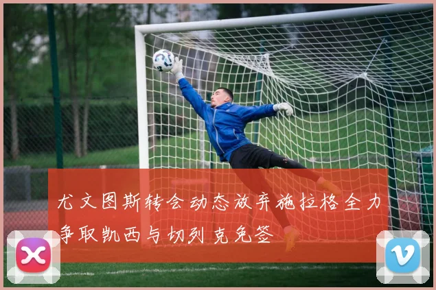 尤文图斯转会动态放弃施拉格全力争取凯西与切列克免签