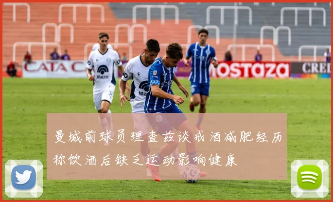 曼城前球员理查兹谈戒酒减肥经历称饮酒后缺乏运动影响健康