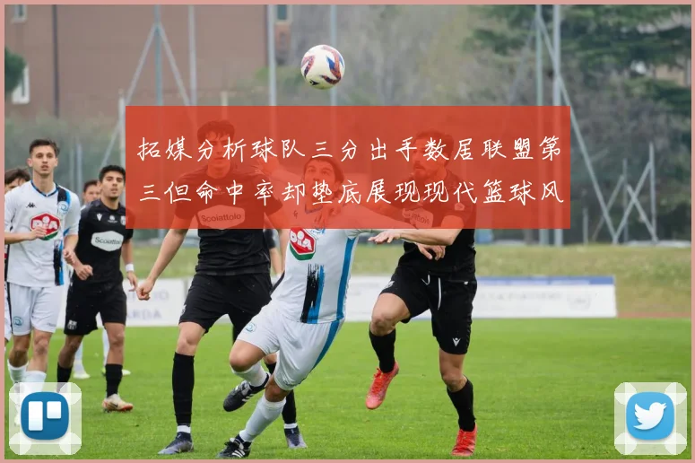 拓媒分析球队三分出手数居联盟第三但命中率却垫底展现现代篮球风格