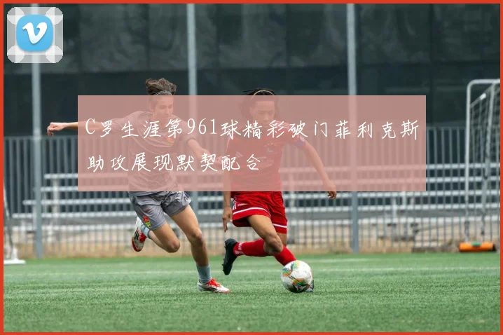 C罗生涯第961球精彩破门菲利克斯助攻展现默契配合