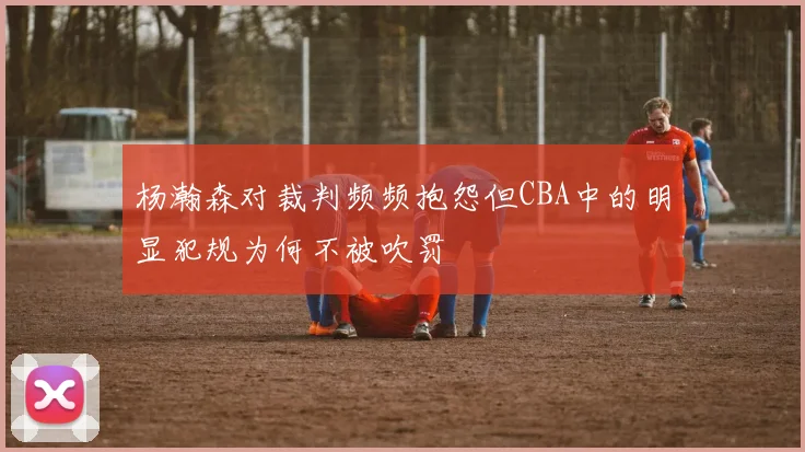 杨瀚森对裁判频频抱怨但CBA中的明显犯规为何不被吹罚