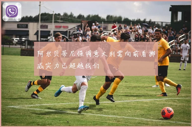 阿尔贝蒂尼强调意大利需向前看挪威实力已超越我们