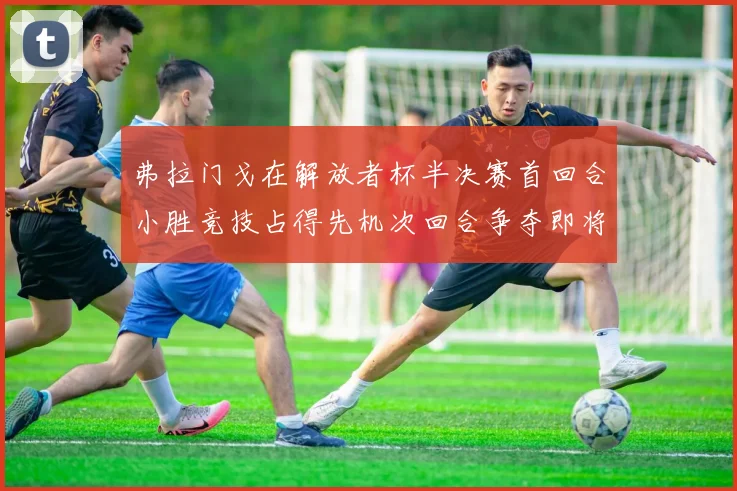 弗拉门戈在解放者杯半决赛首回合小胜竞技占得先机次回合争夺即将开启