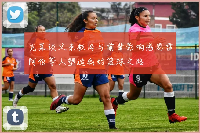 克莱谈父亲教诲与前辈影响感恩雷阿伦等人塑造我的篮球之路