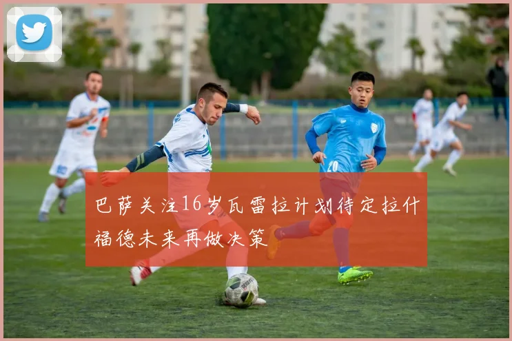 巴萨关注16岁瓦雷拉计划待定拉什福德未来再做决策