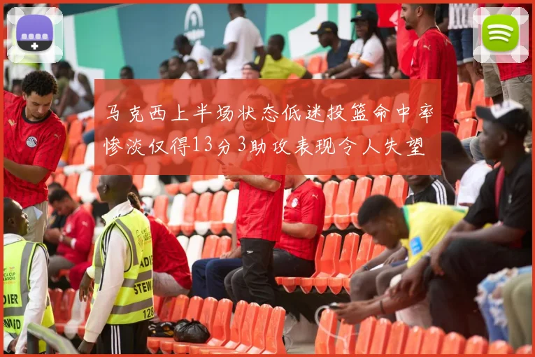马克西上半场状态低迷投篮命中率惨淡仅得13分3助攻表现令人失望