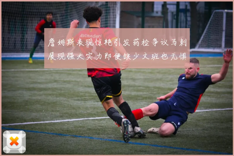 詹姆斯表现惊艳引发药检争议马刺展现强大实力即便缺少文班也无惧挑战