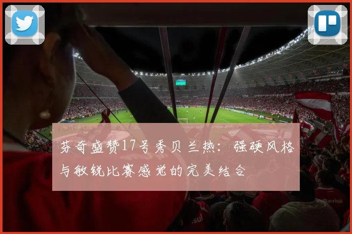 芬奇盛赞17号秀贝兰热：强硬风格与敏锐比赛感觉的完美结合