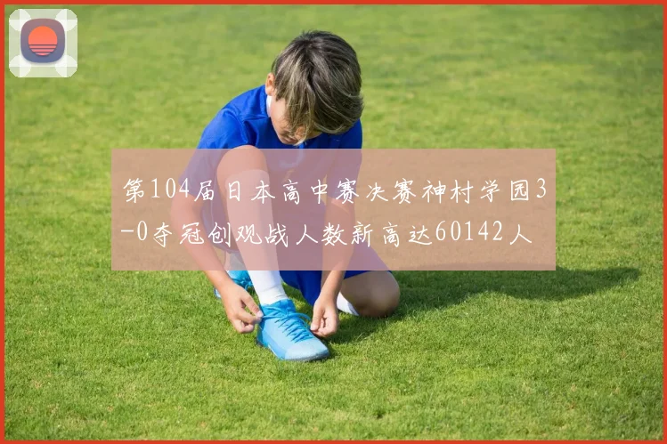 第104届日本高中赛决赛神村学园3-0夺冠创观战人数新高达60142人