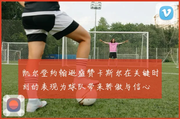 凯尔登约翰逊盛赞卡斯尔在关键时刻的表现为球队带来骄傲与信心