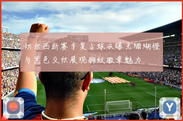 切尔西新赛季复古球衣曝光珊瑚橙与黑色交织展现狮纹徽章魅力