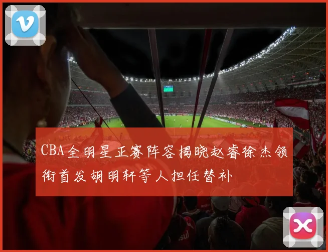 CBA全明星正赛阵容揭晓赵睿徐杰领衔首发胡明轩等人担任替补