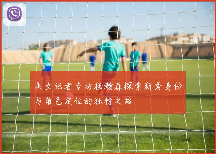 美女记者专访杨瀚森探索新秀身份与角色定位的独特之路