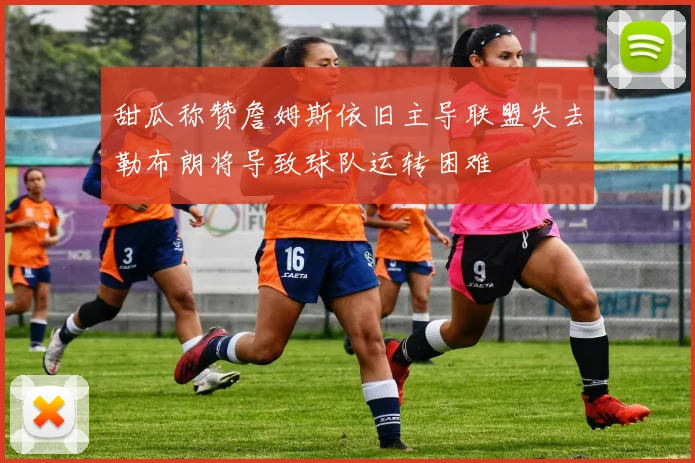 甜瓜称赞詹姆斯依旧主导联盟失去勒布朗将导致球队运转困难