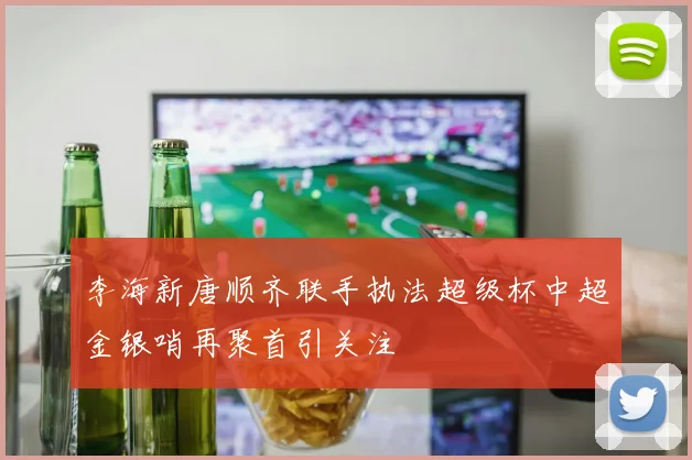 李海新唐顺齐联手执法超级杯中超金银哨再聚首引关注