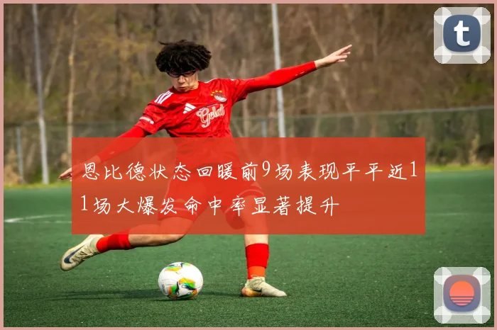 恩比德状态回暖前9场表现平平近11场大爆发命中率显著提升