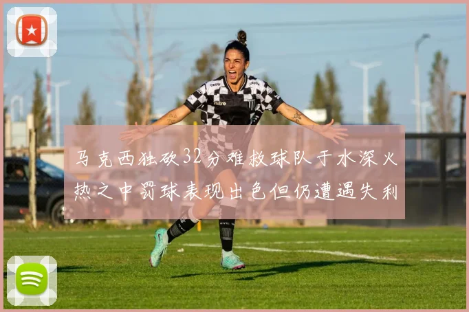 马克西独砍32分难救球队于水深火热之中罚球表现出色但仍遭遇失利