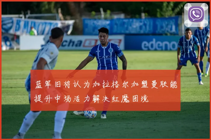 蓝军旧将认为加拉格尔加盟曼联能提升中场活力解决红魔困境