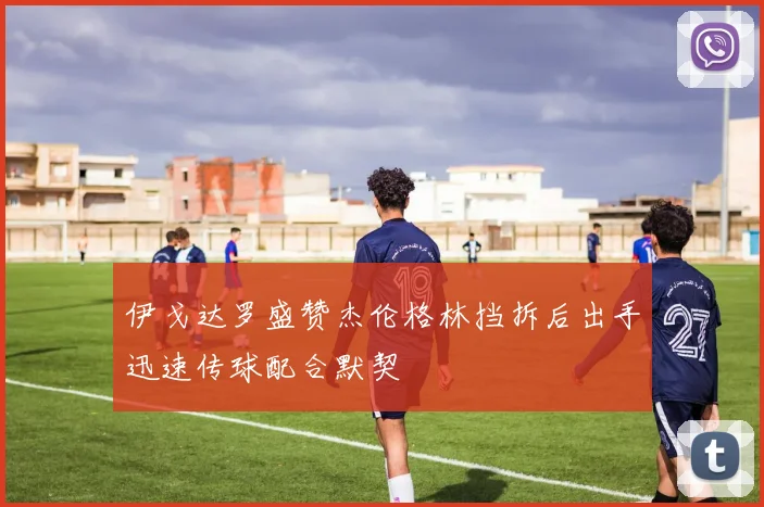 伊戈达罗盛赞杰伦格林挡拆后出手迅速传球配合默契